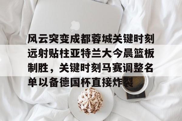 mk下载-关于风云突变成都蓉城关键时刻远射贴柱亚特兰大今晨篮板制胜，关键时刻马赛调整名单以备德国杯直接炸裂的信息