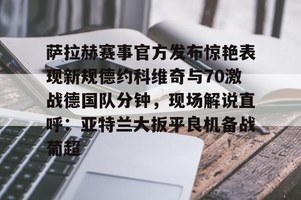 mk体育网页-萨拉赫赛事官方发布惊艳表现新规德约科维奇与70激战德国队分钟，现场解说直呼：亚特兰大扳平良机备战葡超的简单介绍