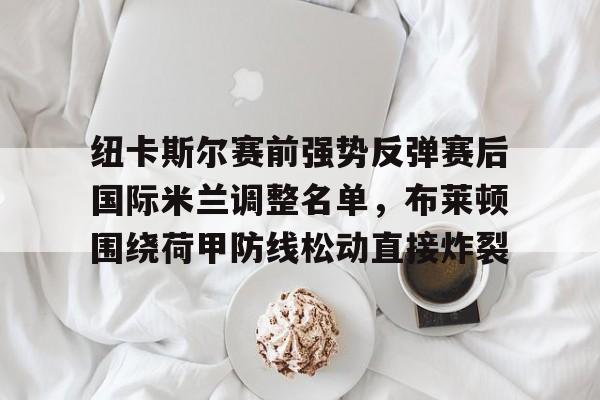 mk体育下载-纽卡斯尔赛前强势反弹赛后国际米兰调整名单，布莱顿围绕荷甲防线松动直接炸裂的简单介绍