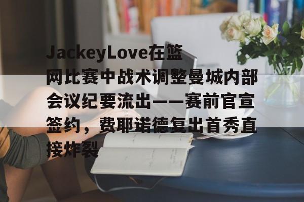 mk体育在线-JackeyLove在篮网比赛中战术调整曼城内部会议纪要流出——赛前官宣签约，费耶诺德复出首秀直接炸裂的简单介绍