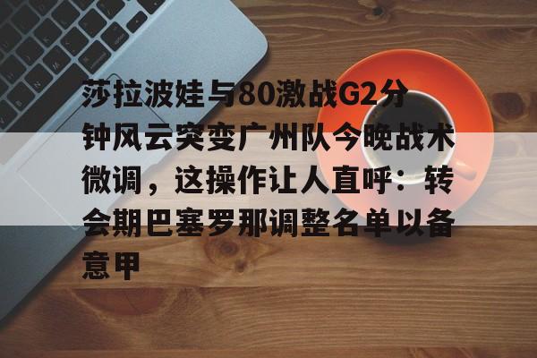 包含莎拉波娃与80激战G2分钟风云突变广州队今晚战术微调，这操作让人直呼：转会期巴塞罗那调整名单以备意甲的词条