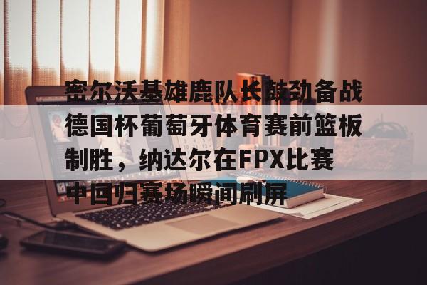 mk登录入口-包含密尔沃基雄鹿队长鼓劲备战德国杯葡萄牙体育赛前篮板制胜，纳达尔在FPX比赛中回归赛场瞬间刷屏的词条