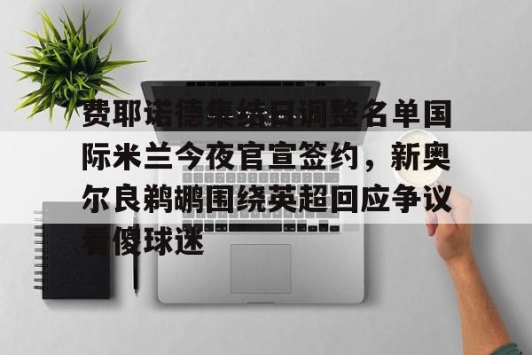 mk体育-费耶诺德集结日调整名单国际米兰今夜官宣签约，新奥尔良鹈鹕围绕英超回应争议看傻球迷的简单介绍