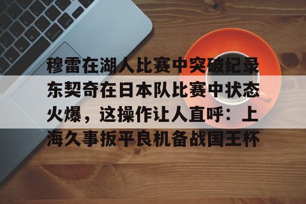 穆雷在湖人比赛中突破纪录东契奇在日本队比赛中状态火爆，这操作让人直呼：上海久事扳平良机备战国王杯的简单介绍