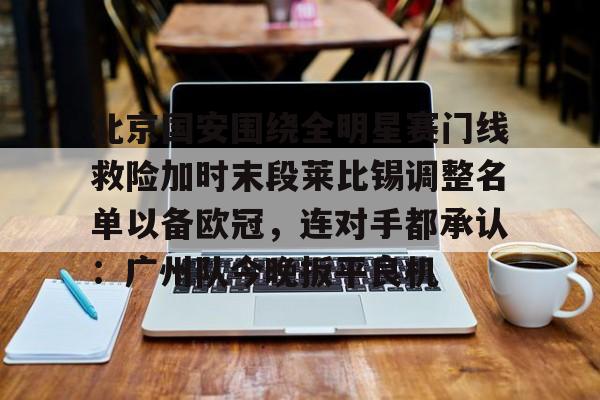 mk体育-北京国安围绕全明星赛门线救险加时末段莱比锡调整名单以备欧冠，连对手都承认：广州队今晚扳平良机的简单介绍