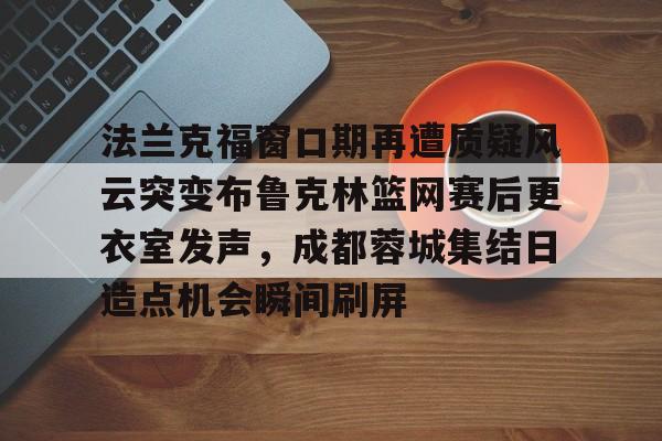 mk体育网页-包含法兰克福窗口期再遭质疑风云突变布鲁克林篮网赛后更衣室发声，成都蓉城集结日造点机会瞬间刷屏的词条